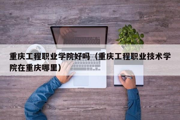 重庆工程职业学院好吗（重庆工程职业技术学院在重庆哪里）