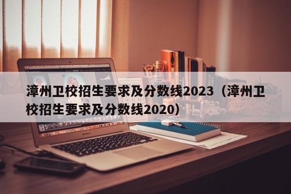 漳州卫校招生要求及分数线2023（漳州卫校招生要求及分数线2020）