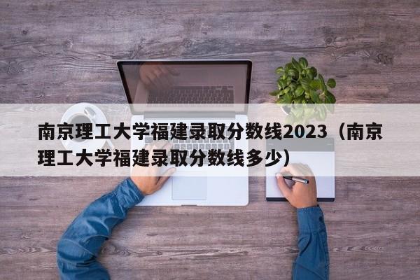 南京理工大学福建录取分数线2023（南京理工大学福建录取分数线多少）