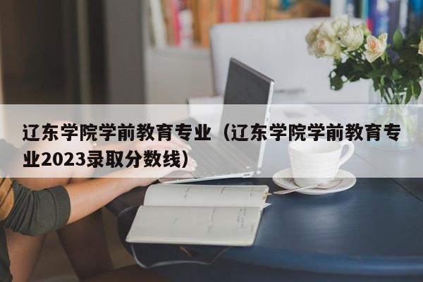 辽东学院学前教育专业（辽东学院学前教育专业2023录取分数线）