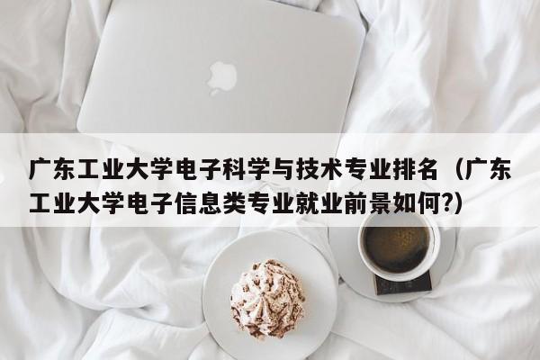 广东工业大学电子科学与技术专业排名（广东工业大学电子信息类专业就业前景如何?）