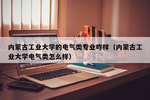 内蒙古工业大学的电气类专业咋样（内蒙古工业大学电气类怎么样）