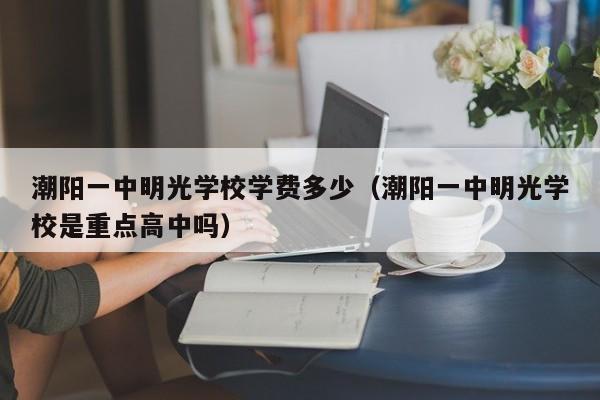 潮阳一中明光学校学费多少（潮阳一中明光学校是重点高中吗）