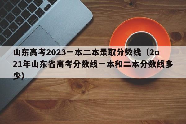 山东高考2023一本二本录取分数线（2o21年山东省高考分数线一本和二本分数线多少）