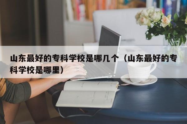 山东最好的专科学校是哪几个（山东最好的专科学校是哪里）