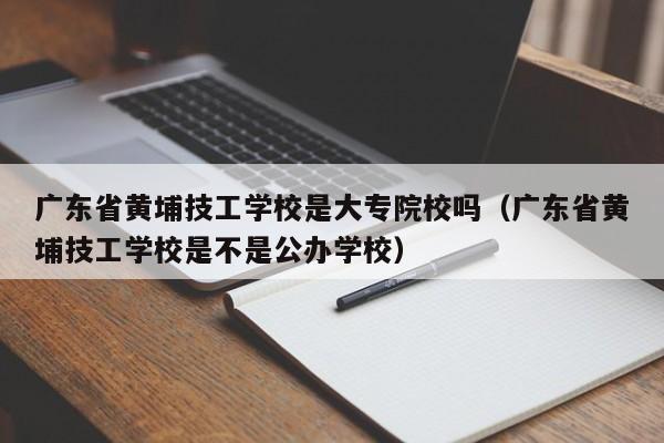 广东省黄埔技工学校是大专院校吗（广东省黄埔技工学校是不是公办学校）