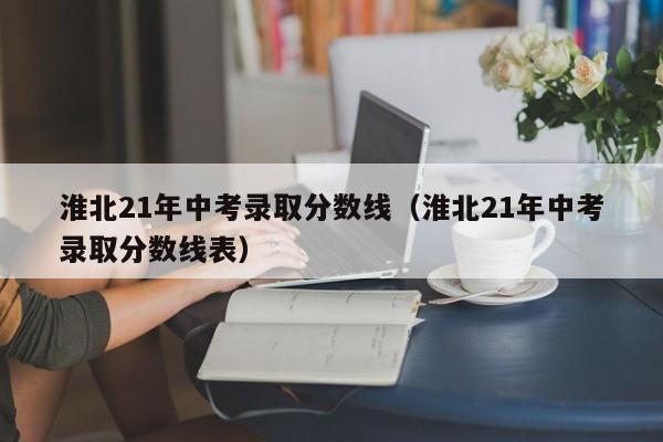 淮北21年中考录取分数线（淮北21年中考录取分数线表）