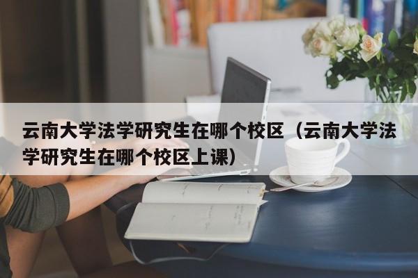 云南大学法学研究生在哪个校区（云南大学法学研究生在哪个校区上课）