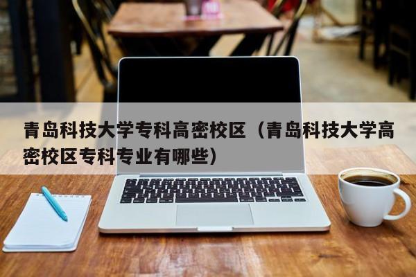 青岛科技大学专科高密校区（青岛科技大学高密校区专科专业有哪些）