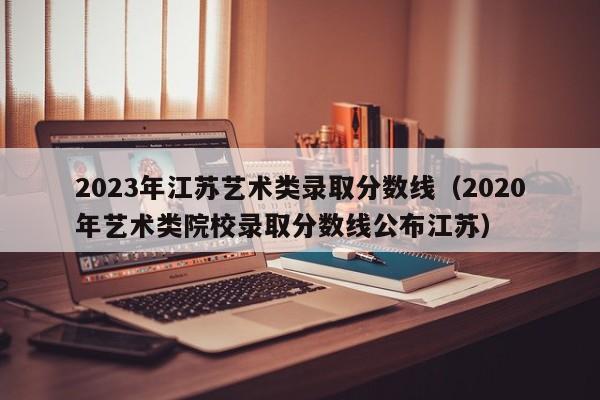 2023年江苏艺术类录取分数线（2020年艺术类院校录取分数线公布江苏）