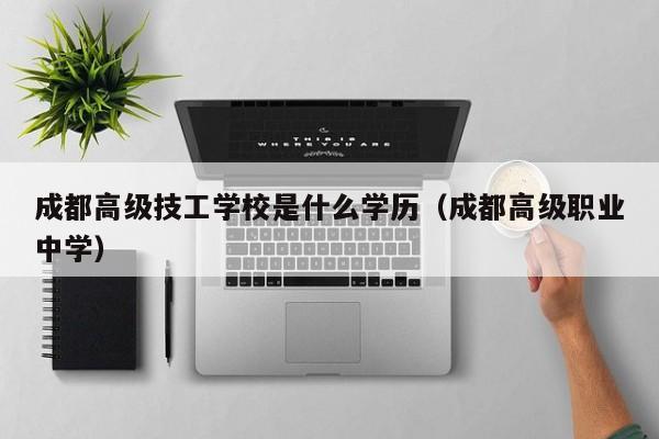 成都高级技工学校是什么学历（成都高级职业中学）