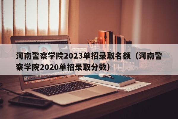 河南警察学院2023单招录取名额（河南警察学院2020单招录取分数）