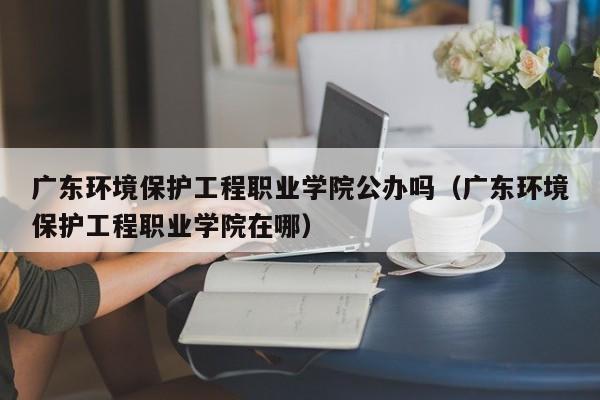 广东环境保护工程职业学院公办吗（广东环境保护工程职业学院在哪）