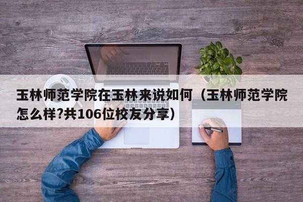 玉林师范学院在玉林来说如何（玉林师范学院怎么样?共106位校友分享）