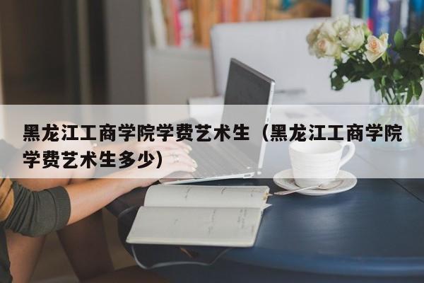 黑龙江工商学院学费艺术生（黑龙江工商学院学费艺术生多少）