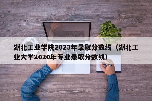 湖北工业学院2023年录取分数线（湖北工业大学2020年专业录取分数线）