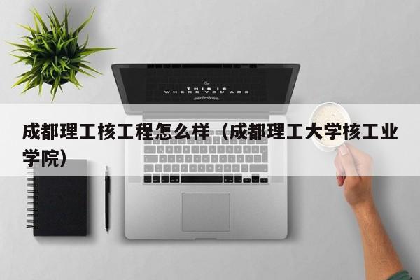 成都理工核工程怎么样（成都理工大学核工业学院）