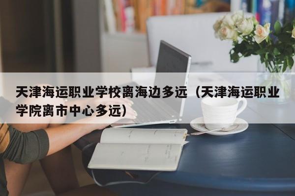 天津海运职业学校离海边多远（天津海运职业学院离市中心多远）