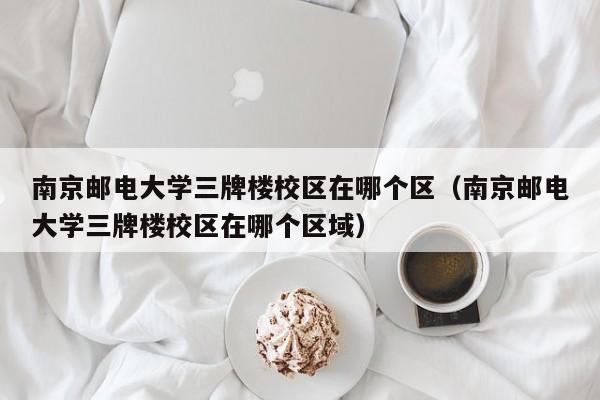 南京邮电大学三牌楼校区在哪个区（南京邮电大学三牌楼校区在哪个区域）