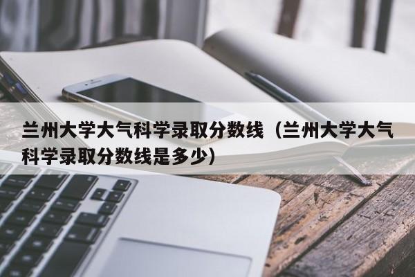 兰州大学大气科学录取分数线（兰州大学大气科学录取分数线是多少）