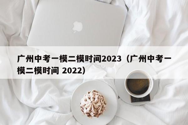 广州中考一模二模时间2023（广州中考一模二模时间 2022）