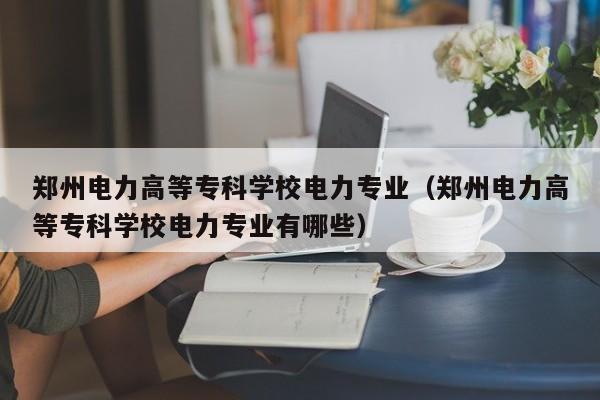 郑州电力高等专科学校电力专业（郑州电力高等专科学校电力专业有哪些）