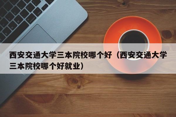 西安交通大学三本院校哪个好（西安交通大学三本院校哪个好就业）