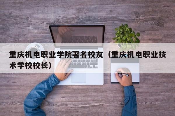 重庆机电职业学院著名校友（重庆机电职业技术学校校长）