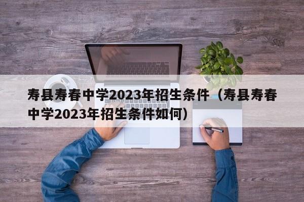 寿县寿春中学2023年招生条件（寿县寿春中学2023年招生条件如何）