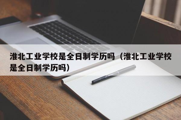 淮北工业学校是全日制学历吗（淮北工业学校是全日制学历吗）