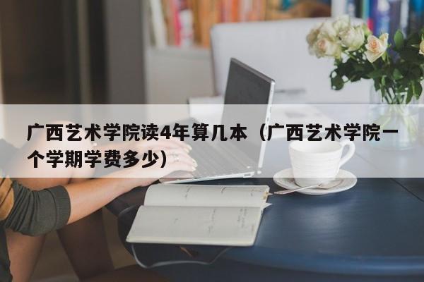 广西艺术学院读4年算几本（广西艺术学院一个学期学费多少）