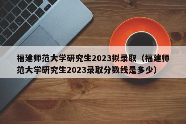 福建师范大学研究生2023拟录取（福建师范大学研究生2023录取分数线是多少）