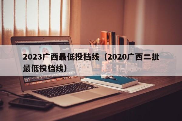 2023广西最低投档线（2020广西二批最低投档线）