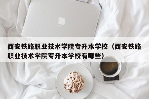 西安铁路职业技术学院专升本学校（西安铁路职业技术学院专升本学校有哪些）