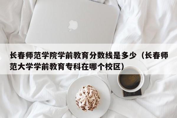 长春师范学院学前教育分数线是多少（长春师范大学学前教育专科在哪个校区）