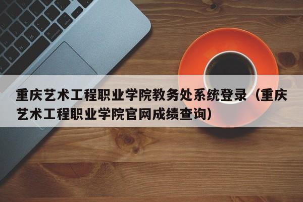 重庆艺术工程职业学院教务处系统登录（重庆艺术工程职业学院官网成绩查询）