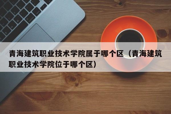 青海建筑职业技术学院属于哪个区（青海建筑职业技术学院位于哪个区）