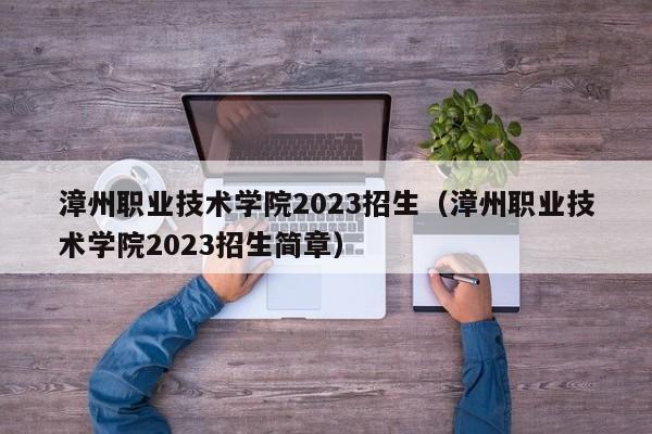 漳州职业技术学院2023招生（漳州职业技术学院2023招生简章）