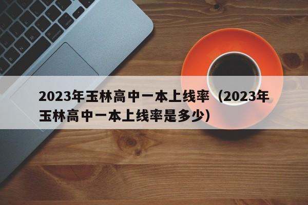 2023年玉林高中一本上线率（2023年玉林高中一本上线率是多少）