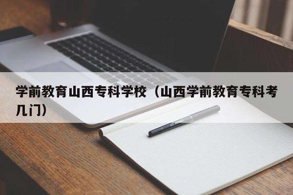 学前教育山西专科学校（山西学前教育专科考几门）