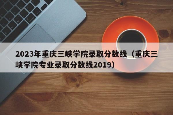 2023年重庆三峡学院录取分数线（重庆三峡学院专业录取分数线2019）