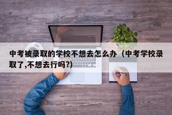 中考被录取的学校不想去怎么办（中考学校录取了,不想去行吗?）