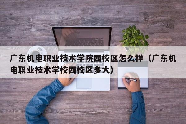 广东机电职业技术学院西校区怎么样（广东机电职业技术学校西校区多大）