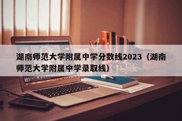 湖南师范大学附属中学分数线2023（湖南师范大学附属中学录取线）