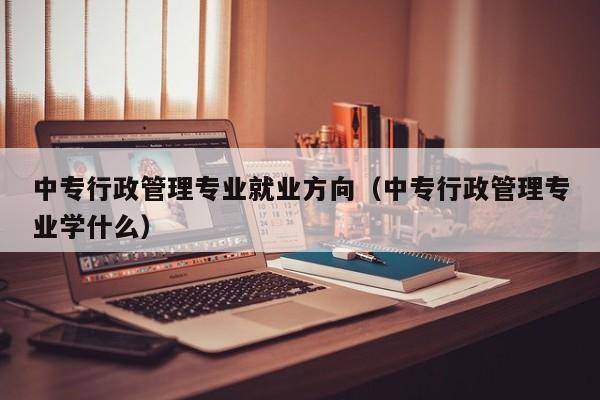 中专行政管理专业就业方向（中专行政管理专业学什么）