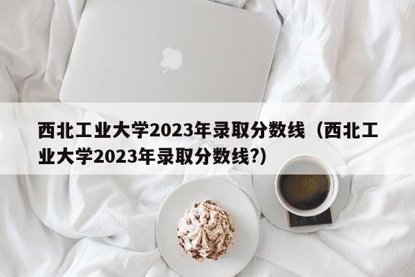 西北工业大学2023年录取分数线（西北工业大学2023年录取分数线?）