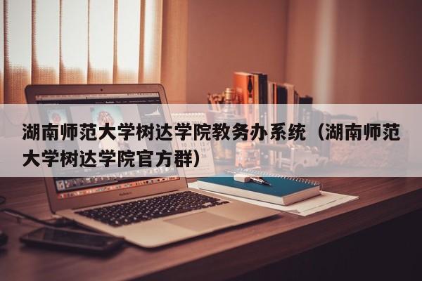 湖南师范大学树达学院教务办系统（湖南师范大学树达学院官方群）