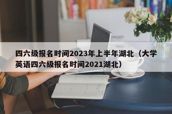 四六级报名时间2023年上半年湖北（大学英语四六级报名时间2021湖北）