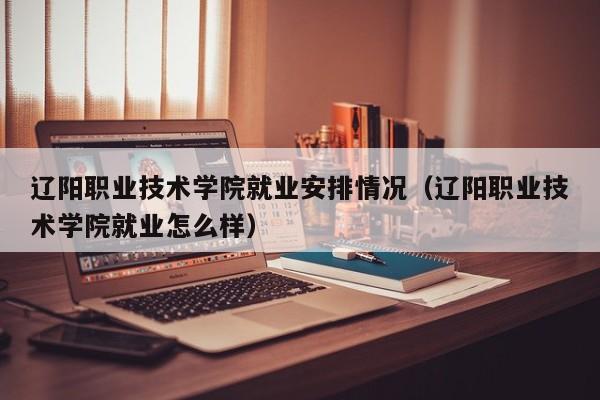 辽阳职业技术学院就业安排情况（辽阳职业技术学院就业怎么样）