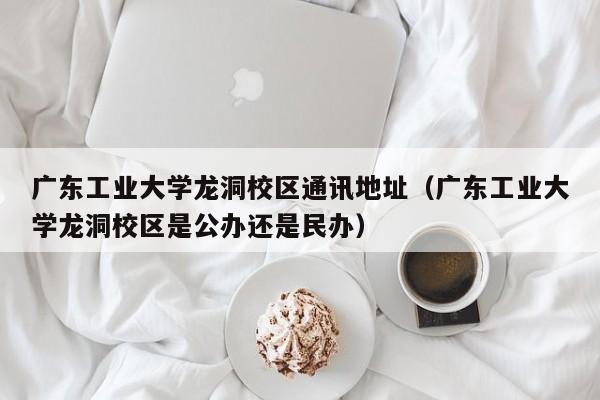 广东工业大学龙洞校区通讯地址（广东工业大学龙洞校区是公办还是民办）